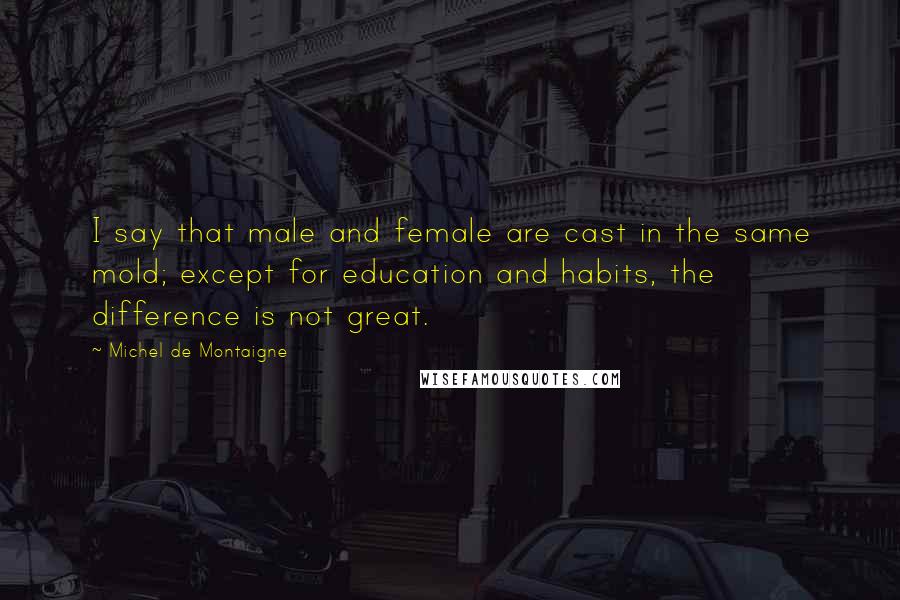 Michel De Montaigne Quotes: I say that male and female are cast in the same mold; except for education and habits, the difference is not great.