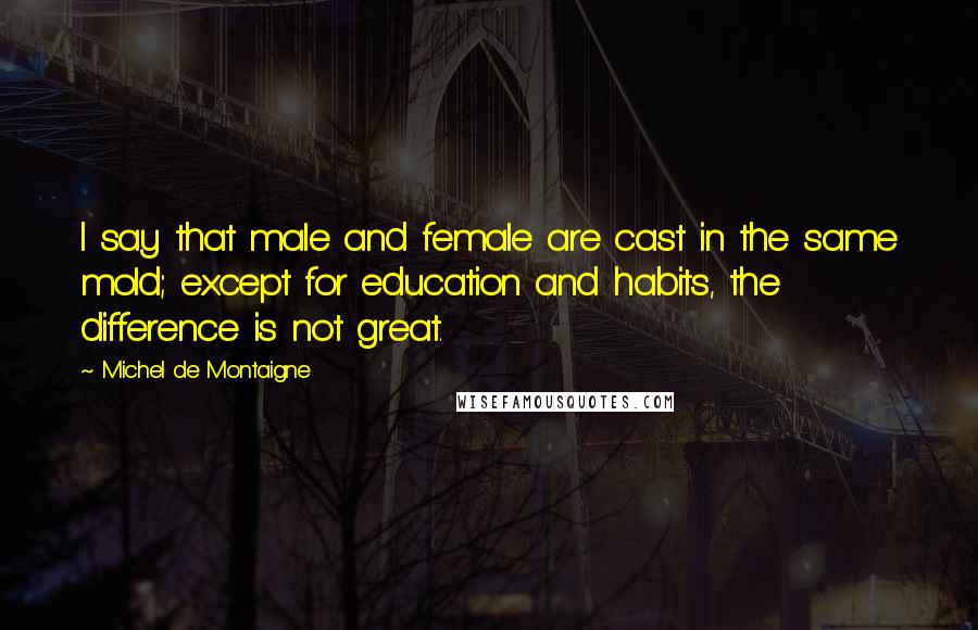 Michel De Montaigne Quotes: I say that male and female are cast in the same mold; except for education and habits, the difference is not great.