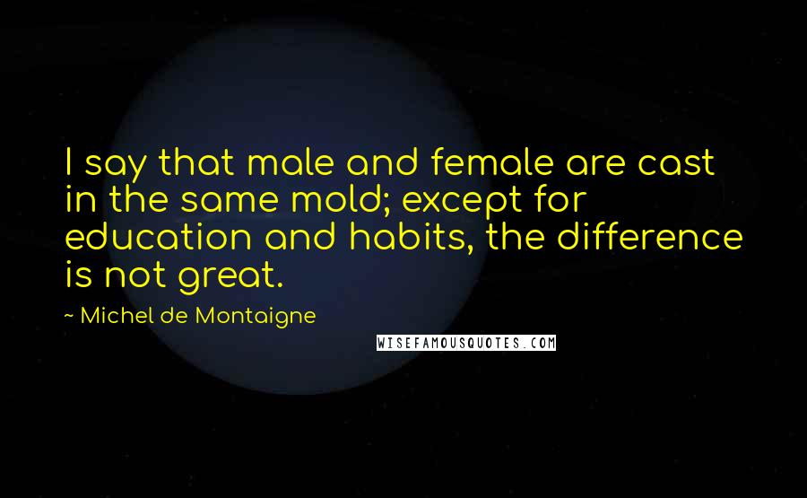 Michel De Montaigne Quotes: I say that male and female are cast in the same mold; except for education and habits, the difference is not great.