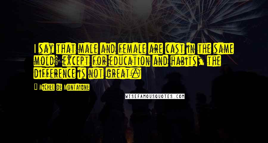 Michel De Montaigne Quotes: I say that male and female are cast in the same mold; except for education and habits, the difference is not great.