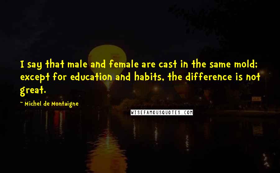 Michel De Montaigne Quotes: I say that male and female are cast in the same mold; except for education and habits, the difference is not great.