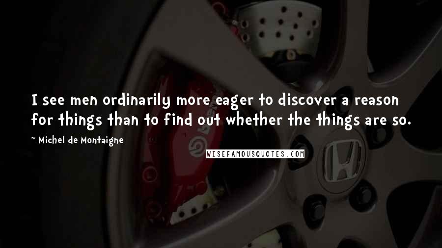 Michel De Montaigne Quotes: I see men ordinarily more eager to discover a reason for things than to find out whether the things are so.