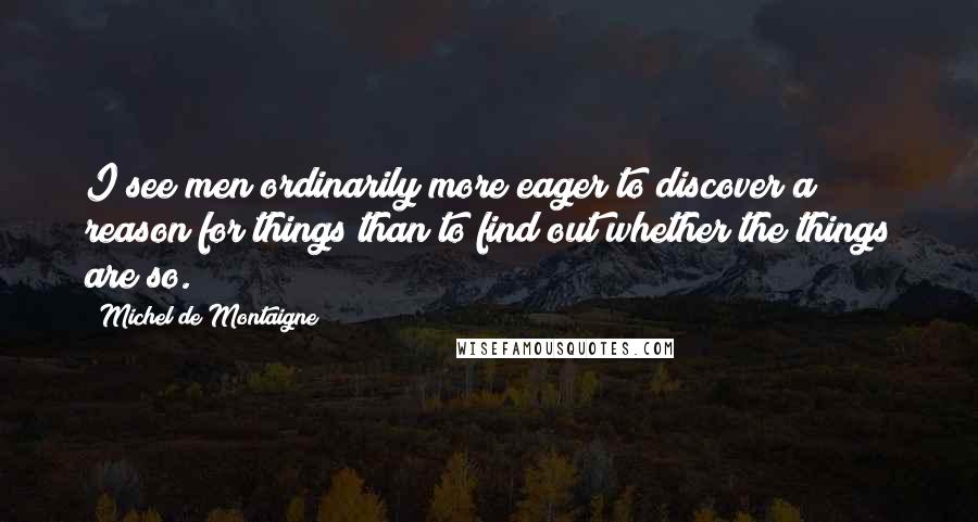 Michel De Montaigne Quotes: I see men ordinarily more eager to discover a reason for things than to find out whether the things are so.