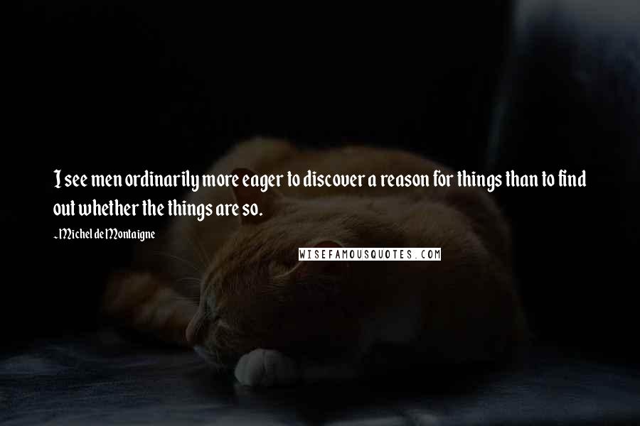 Michel De Montaigne Quotes: I see men ordinarily more eager to discover a reason for things than to find out whether the things are so.