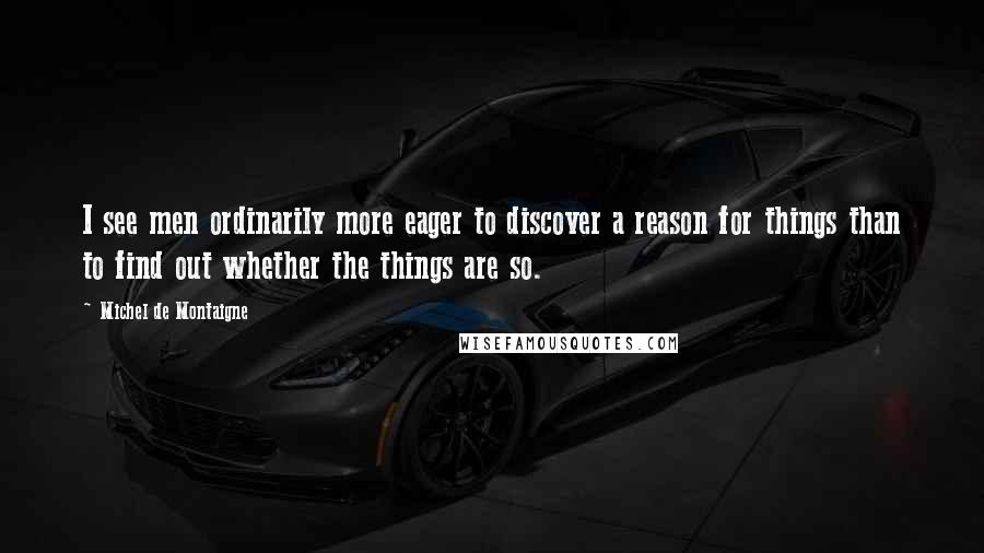 Michel De Montaigne Quotes: I see men ordinarily more eager to discover a reason for things than to find out whether the things are so.