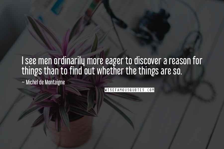 Michel De Montaigne Quotes: I see men ordinarily more eager to discover a reason for things than to find out whether the things are so.