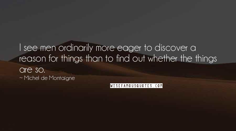 Michel De Montaigne Quotes: I see men ordinarily more eager to discover a reason for things than to find out whether the things are so.