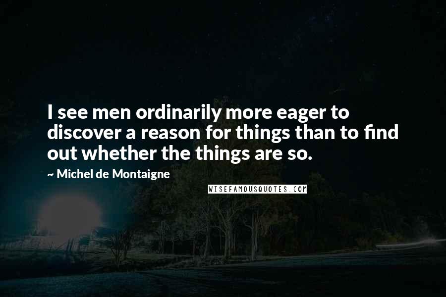 Michel De Montaigne Quotes: I see men ordinarily more eager to discover a reason for things than to find out whether the things are so.