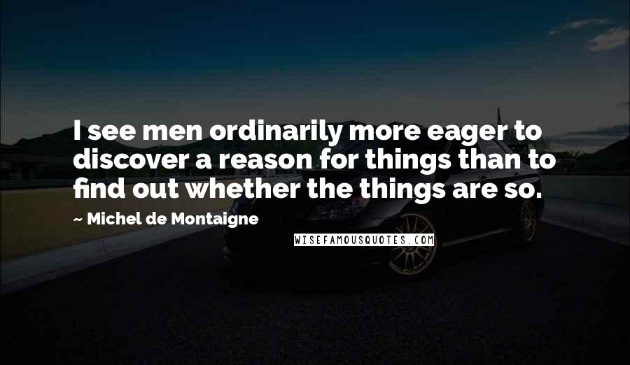 Michel De Montaigne Quotes: I see men ordinarily more eager to discover a reason for things than to find out whether the things are so.