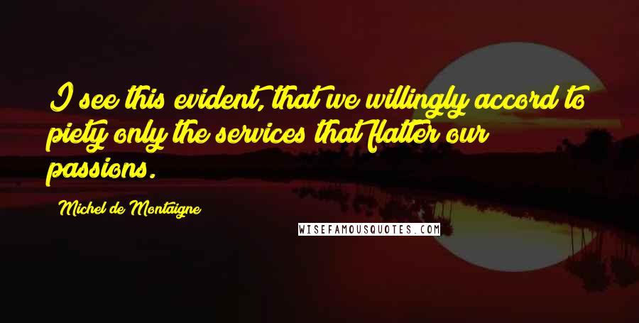 Michel De Montaigne Quotes: I see this evident, that we willingly accord to piety only the services that flatter our passions.