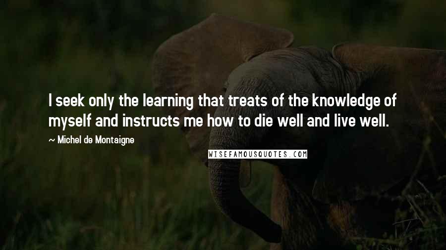 Michel De Montaigne Quotes: I seek only the learning that treats of the knowledge of myself and instructs me how to die well and live well.