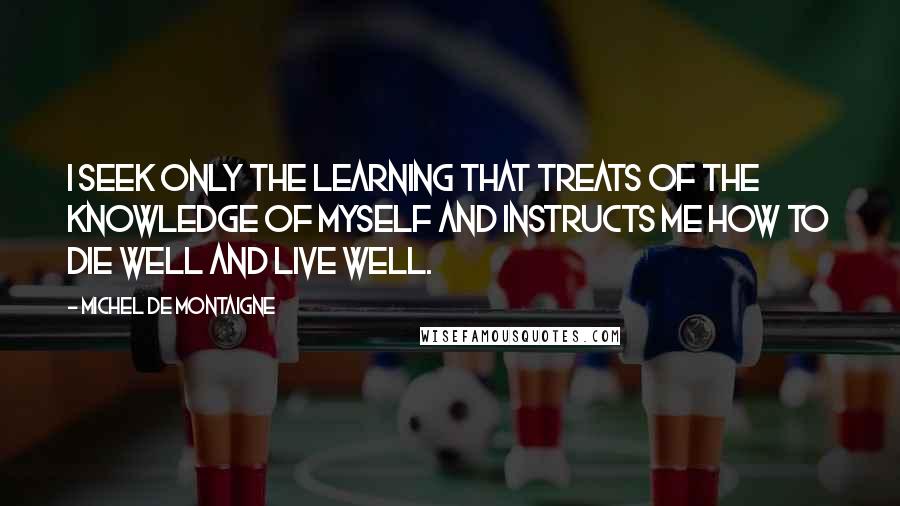 Michel De Montaigne Quotes: I seek only the learning that treats of the knowledge of myself and instructs me how to die well and live well.