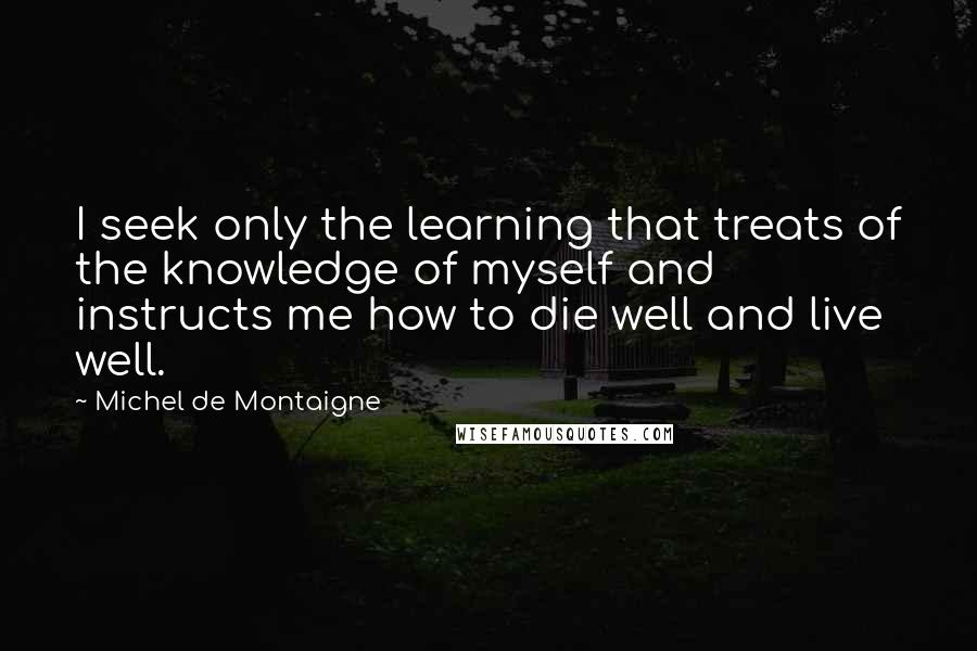 Michel De Montaigne Quotes: I seek only the learning that treats of the knowledge of myself and instructs me how to die well and live well.