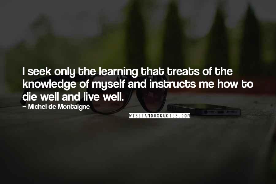 Michel De Montaigne Quotes: I seek only the learning that treats of the knowledge of myself and instructs me how to die well and live well.