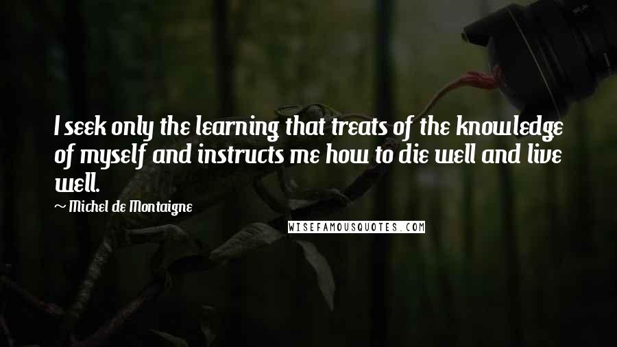 Michel De Montaigne Quotes: I seek only the learning that treats of the knowledge of myself and instructs me how to die well and live well.