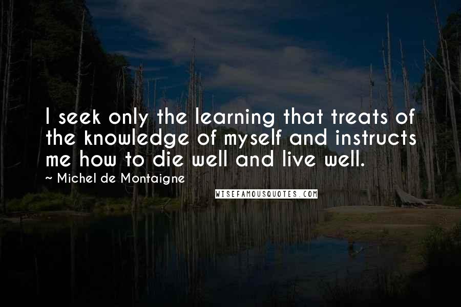 Michel De Montaigne Quotes: I seek only the learning that treats of the knowledge of myself and instructs me how to die well and live well.