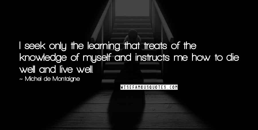 Michel De Montaigne Quotes: I seek only the learning that treats of the knowledge of myself and instructs me how to die well and live well.