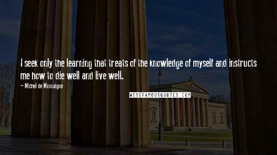 Michel De Montaigne Quotes: I seek only the learning that treats of the knowledge of myself and instructs me how to die well and live well.