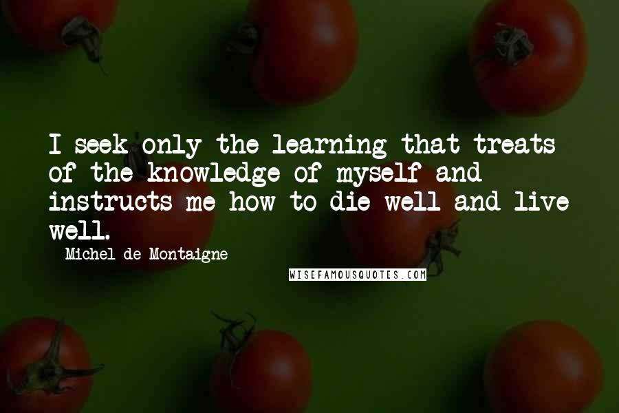 Michel De Montaigne Quotes: I seek only the learning that treats of the knowledge of myself and instructs me how to die well and live well.