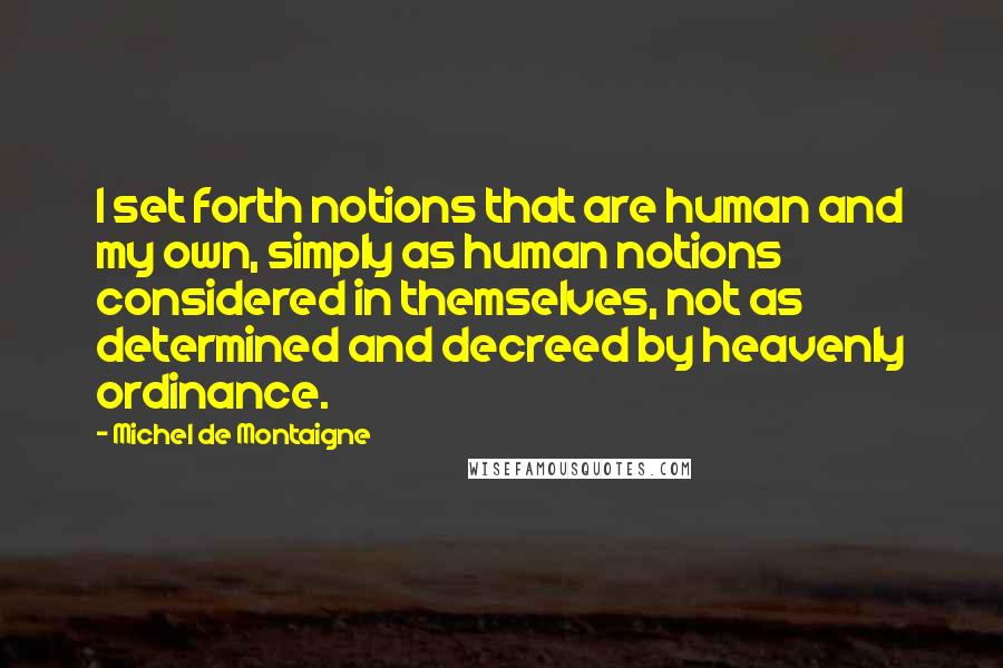 Michel De Montaigne Quotes: I set forth notions that are human and my own, simply as human notions considered in themselves, not as determined and decreed by heavenly ordinance.