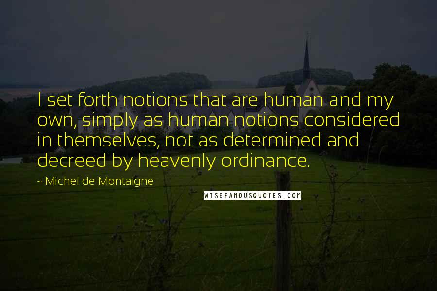 Michel De Montaigne Quotes: I set forth notions that are human and my own, simply as human notions considered in themselves, not as determined and decreed by heavenly ordinance.