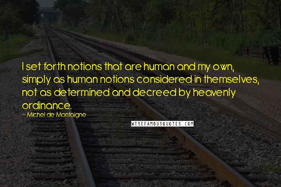 Michel De Montaigne Quotes: I set forth notions that are human and my own, simply as human notions considered in themselves, not as determined and decreed by heavenly ordinance.