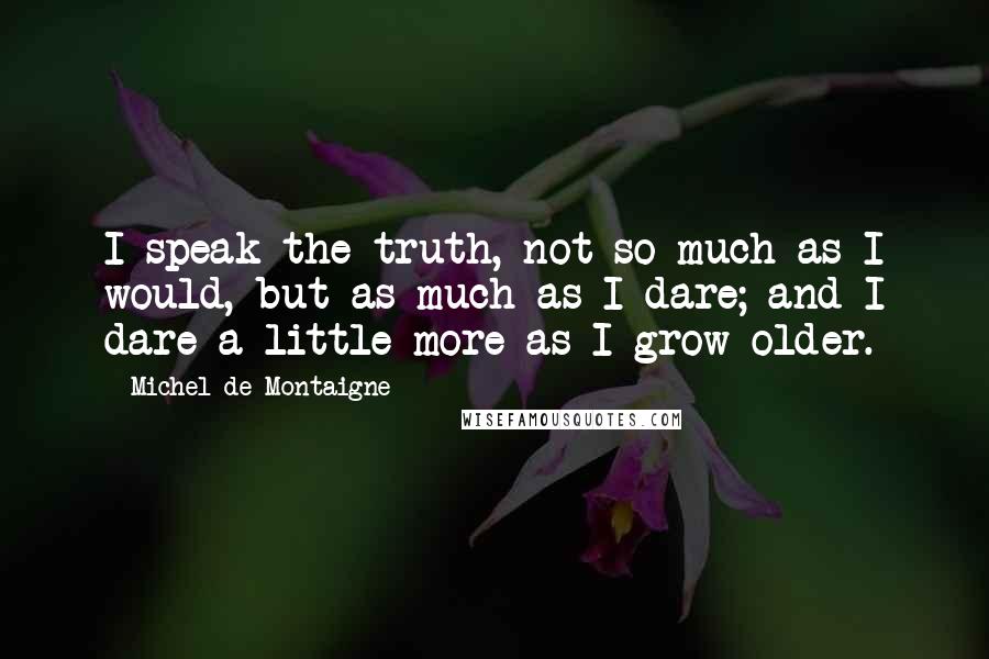 Michel De Montaigne Quotes: I speak the truth, not so much as I would, but as much as I dare; and I dare a little more as I grow older.