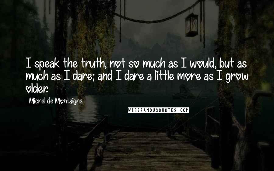 Michel De Montaigne Quotes: I speak the truth, not so much as I would, but as much as I dare; and I dare a little more as I grow older.