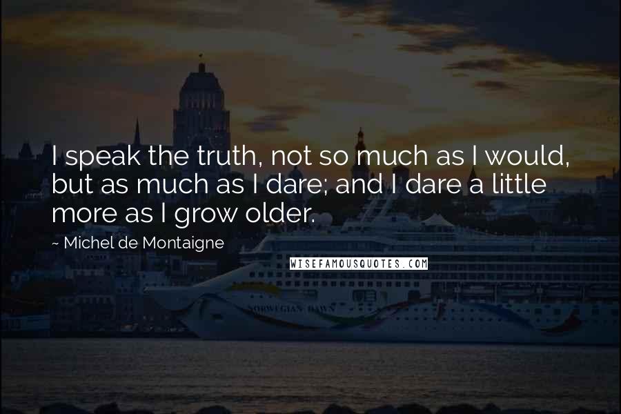 Michel De Montaigne Quotes: I speak the truth, not so much as I would, but as much as I dare; and I dare a little more as I grow older.