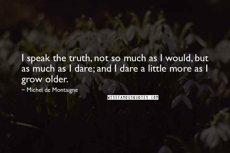 Michel De Montaigne Quotes: I speak the truth, not so much as I would, but as much as I dare; and I dare a little more as I grow older.