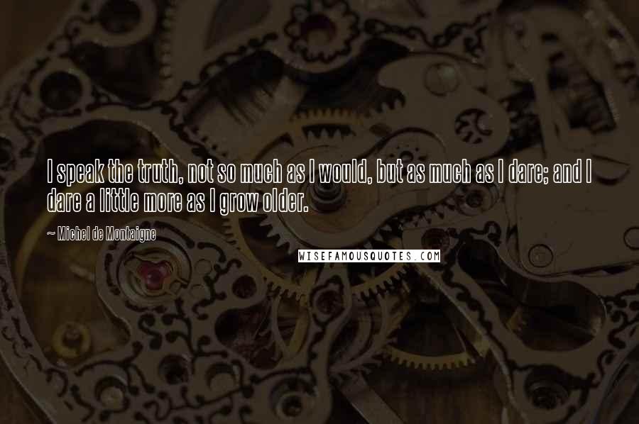 Michel De Montaigne Quotes: I speak the truth, not so much as I would, but as much as I dare; and I dare a little more as I grow older.