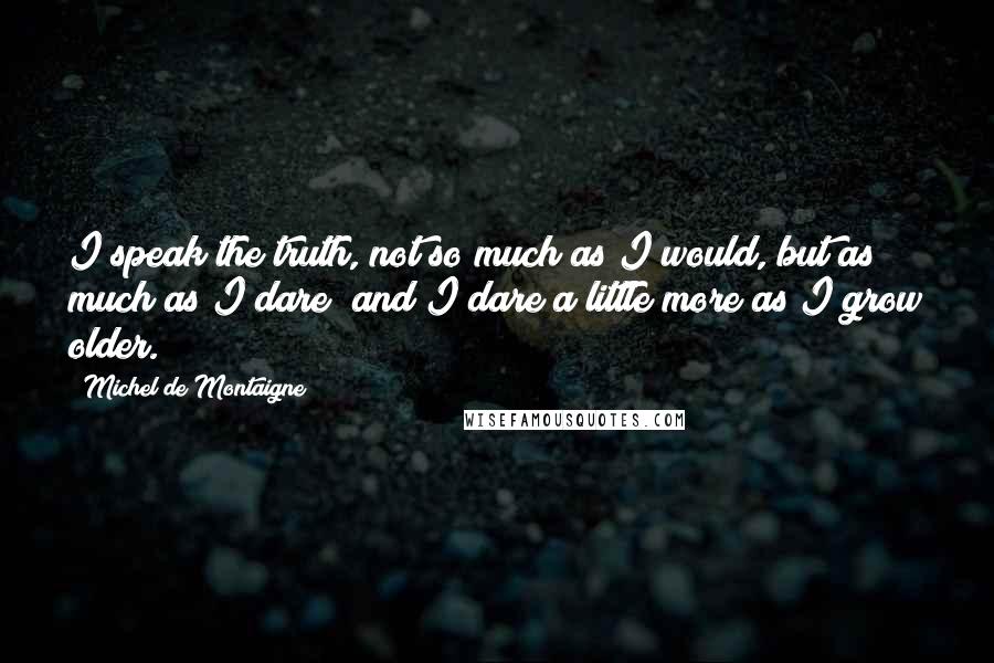 Michel De Montaigne Quotes: I speak the truth, not so much as I would, but as much as I dare; and I dare a little more as I grow older.