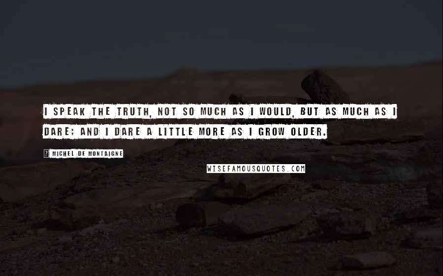 Michel De Montaigne Quotes: I speak the truth, not so much as I would, but as much as I dare; and I dare a little more as I grow older.