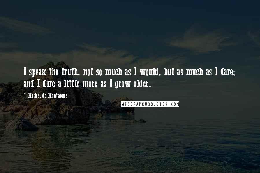 Michel De Montaigne Quotes: I speak the truth, not so much as I would, but as much as I dare; and I dare a little more as I grow older.