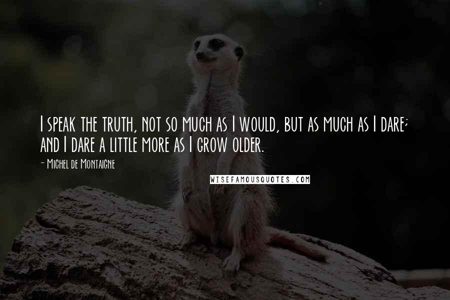 Michel De Montaigne Quotes: I speak the truth, not so much as I would, but as much as I dare; and I dare a little more as I grow older.