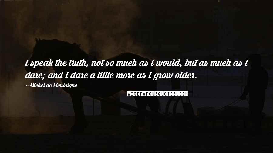 Michel De Montaigne Quotes: I speak the truth, not so much as I would, but as much as I dare; and I dare a little more as I grow older.