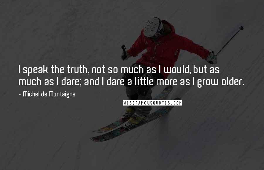 Michel De Montaigne Quotes: I speak the truth, not so much as I would, but as much as I dare; and I dare a little more as I grow older.