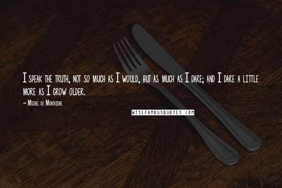 Michel De Montaigne Quotes: I speak the truth, not so much as I would, but as much as I dare; and I dare a little more as I grow older.