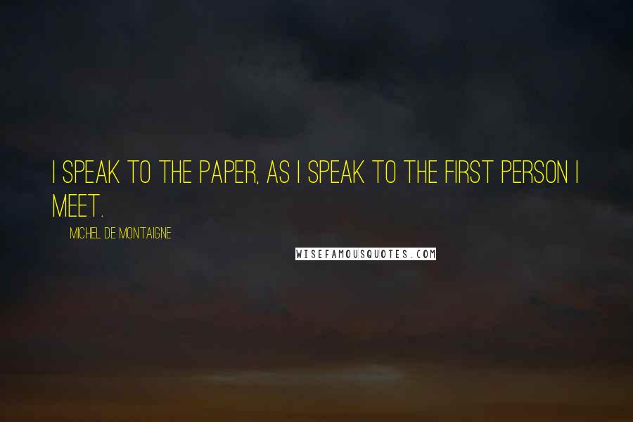 Michel De Montaigne Quotes: I speak to the paper, as I speak to the first person I meet.