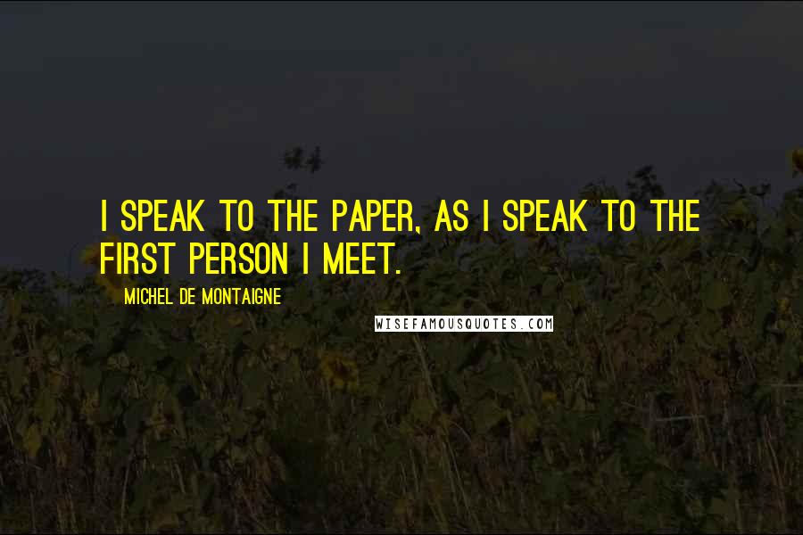 Michel De Montaigne Quotes: I speak to the paper, as I speak to the first person I meet.