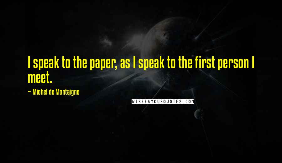 Michel De Montaigne Quotes: I speak to the paper, as I speak to the first person I meet.