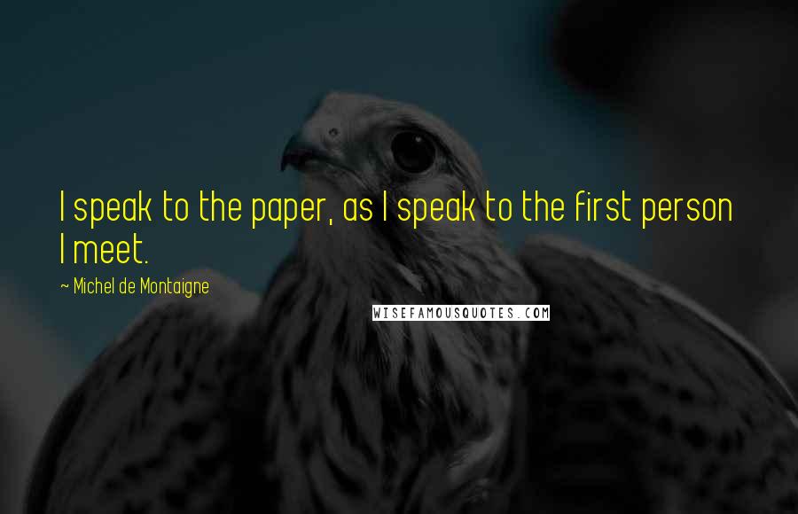 Michel De Montaigne Quotes: I speak to the paper, as I speak to the first person I meet.