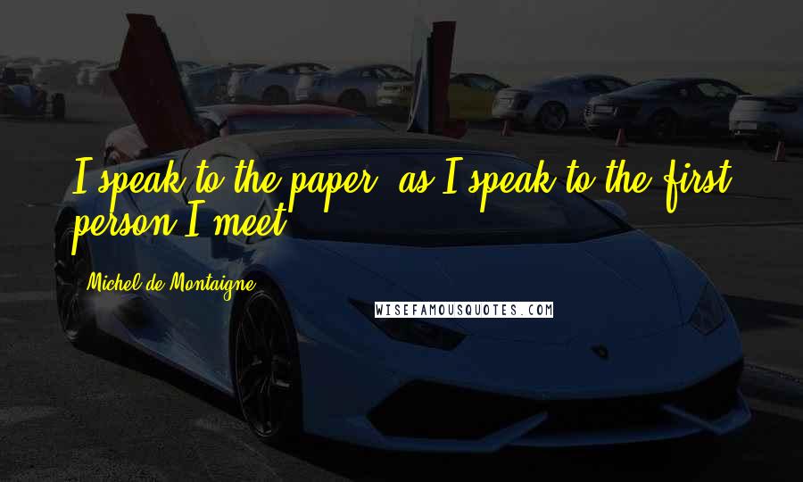 Michel De Montaigne Quotes: I speak to the paper, as I speak to the first person I meet.