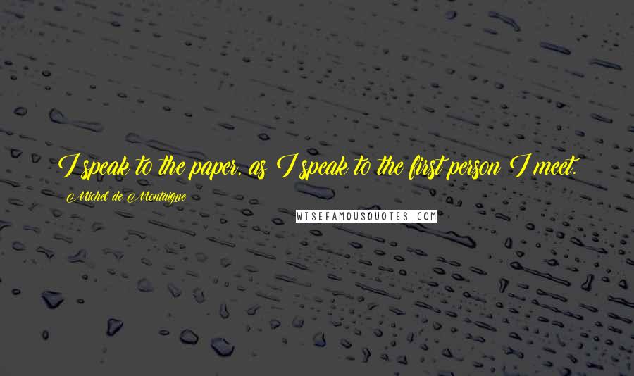 Michel De Montaigne Quotes: I speak to the paper, as I speak to the first person I meet.