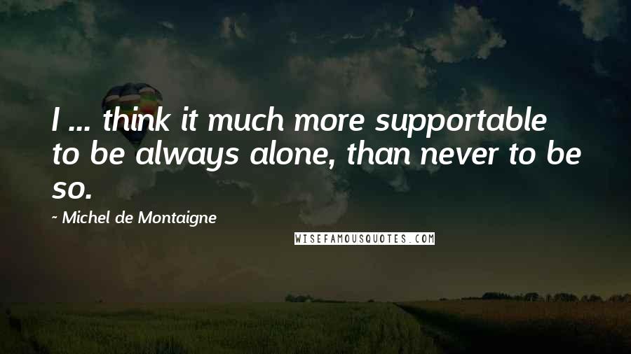 Michel De Montaigne Quotes: I ... think it much more supportable to be always alone, than never to be so.