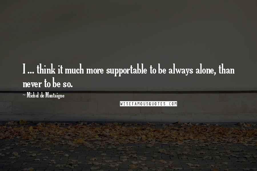 Michel De Montaigne Quotes: I ... think it much more supportable to be always alone, than never to be so.
