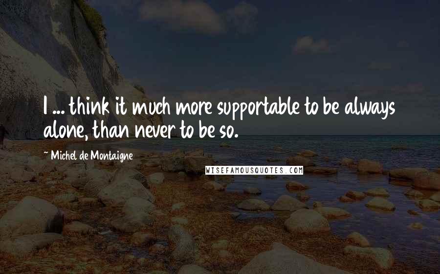 Michel De Montaigne Quotes: I ... think it much more supportable to be always alone, than never to be so.