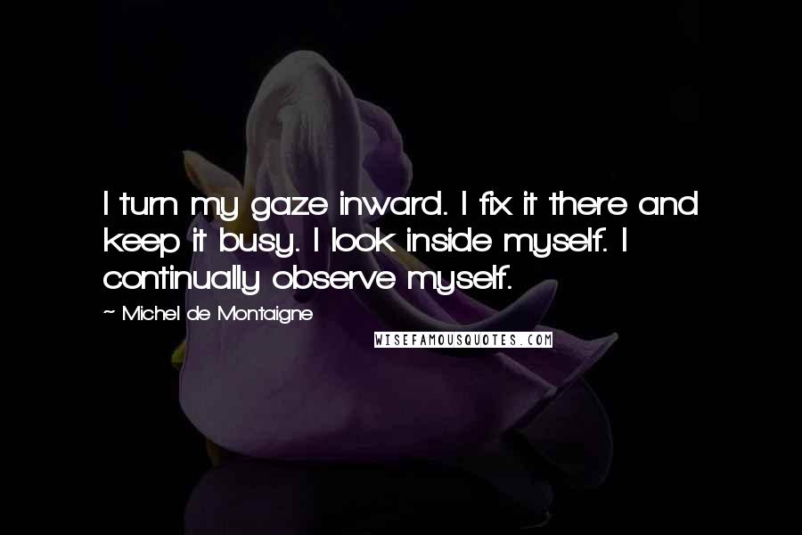 Michel De Montaigne Quotes: I turn my gaze inward. I fix it there and keep it busy. I look inside myself. I continually observe myself.