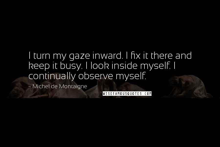 Michel De Montaigne Quotes: I turn my gaze inward. I fix it there and keep it busy. I look inside myself. I continually observe myself.