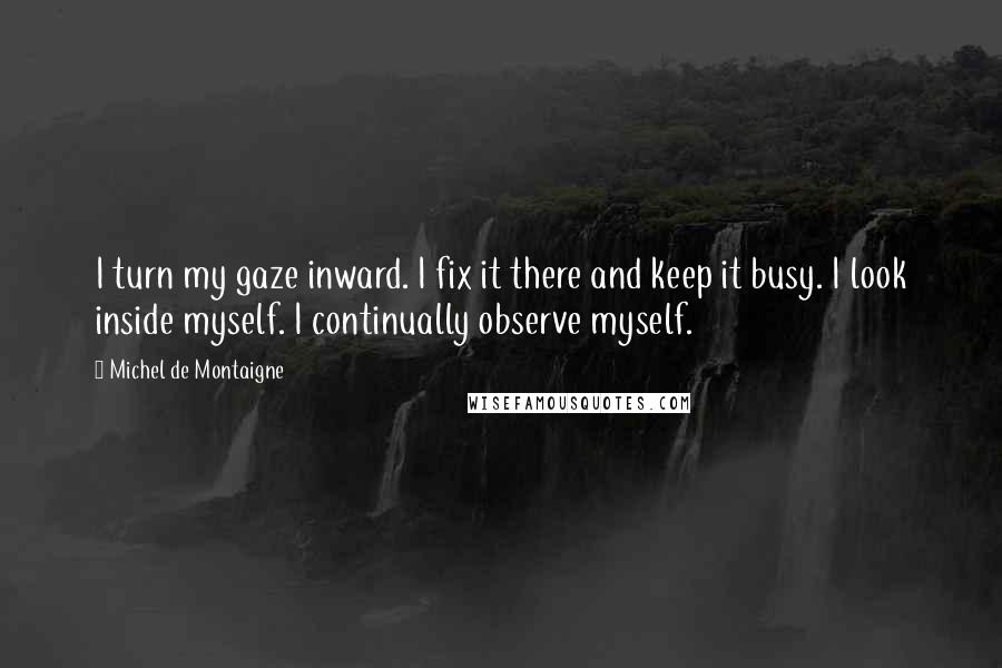 Michel De Montaigne Quotes: I turn my gaze inward. I fix it there and keep it busy. I look inside myself. I continually observe myself.